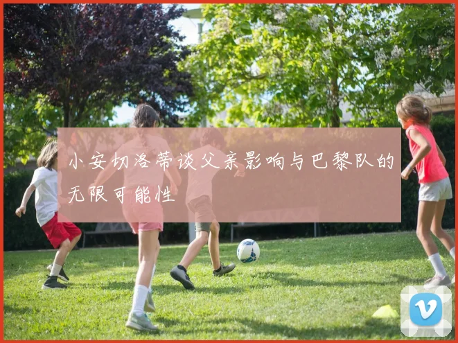 小安切洛蒂谈父亲影响与巴黎队的无限可能性