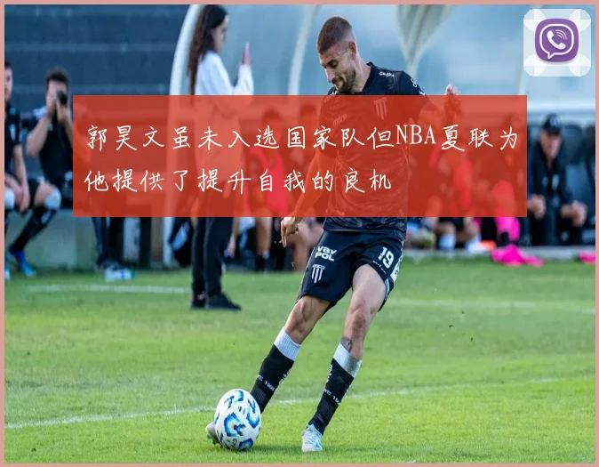 郭昊文虽未入选国家队但NBA夏联为他提供了提升自我的良机