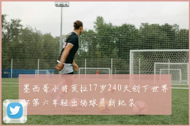 墨西哥小将莫拉17岁240天创下世界杯第六年轻出场球员新纪录