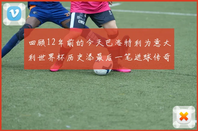 回顾12年前的今天巴洛特利为意大利世界杯历史添最后一笔进球传奇
