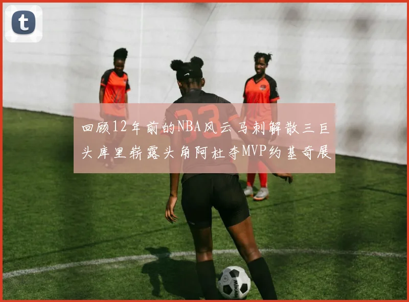 回顾12年前的NBA风云马刺解散三巨头库里崭露头角阿杜夺MVP约基奇展现天赋