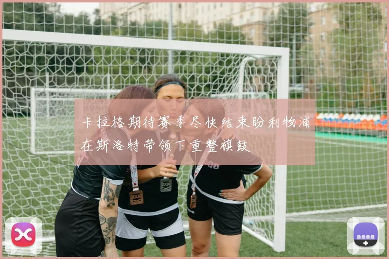 卡拉格期待赛季尽快结束盼利物浦在斯洛特带领下重整旗鼓