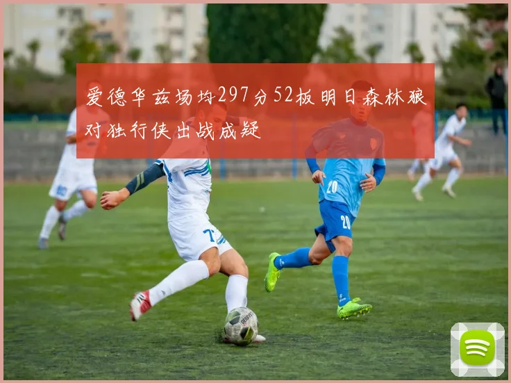 爱德华兹场均297分52板明日森林狼对独行侠出战成疑