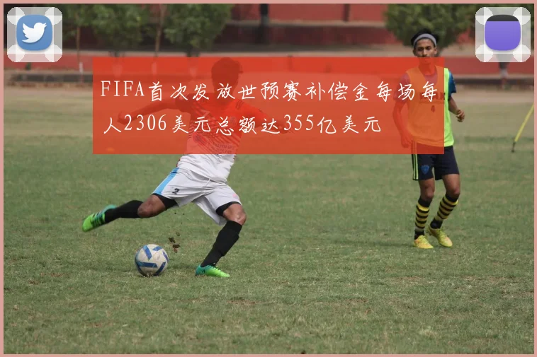 FIFA首次发放世预赛补偿金每场每人2306美元总额达355亿美元