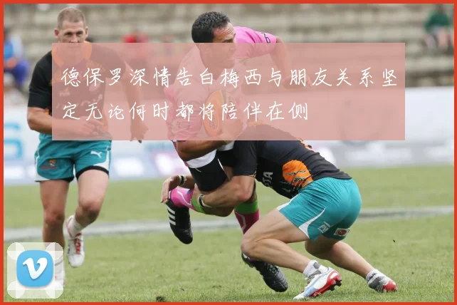 德保罗深情告白梅西与朋友关系坚定无论何时都将陪伴在侧