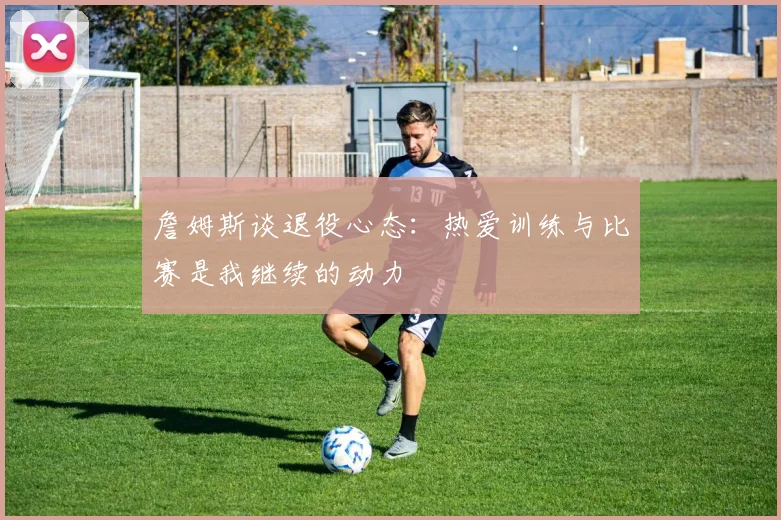 詹姆斯谈退役心态：热爱训练与比赛是我继续的动力