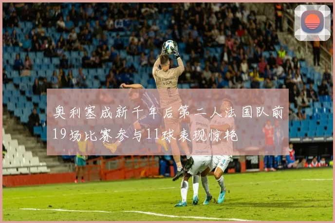 奥利塞成新千年后第二人法国队前19场比赛参与11球表现惊艳
