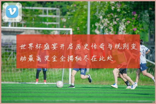 世界杯盛宴开启历史传奇与规则变动最高奖金全揭秘尽在此处