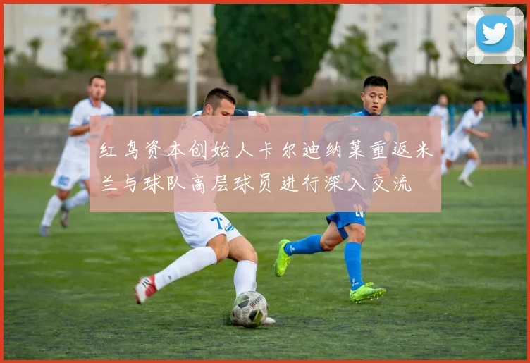 红鸟资本创始人卡尔迪纳莱重返米兰与球队高层球员进行深入交流
