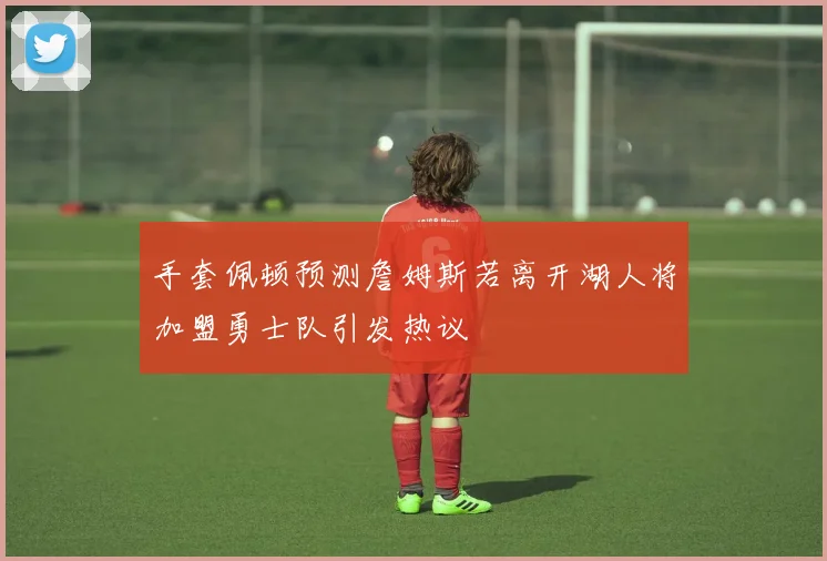 手套佩顿预测詹姆斯若离开湖人将加盟勇士队引发热议