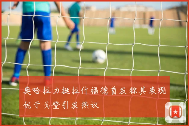 奥哈拉力挺拉什福德首发称其表现优于戈登引发热议