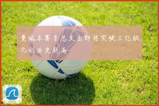 曼城本赛季总支出即将突破三亿欧元创历史新高