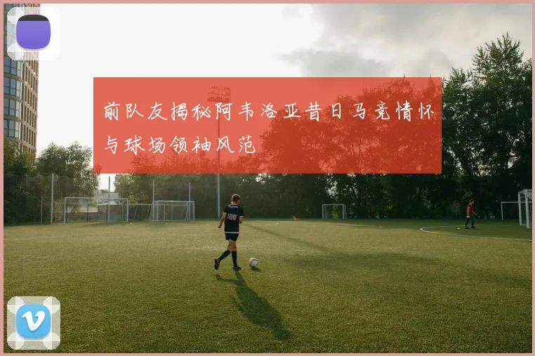 前队友揭秘阿韦洛亚昔日马竞情怀与球场领袖风范