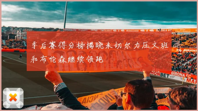 季后赛得分榜揭晓米切尔力压文班和布伦森继续领跑