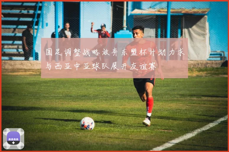 国足调整战略放弃东盟杯计划力求与西亚中亚球队展开友谊赛