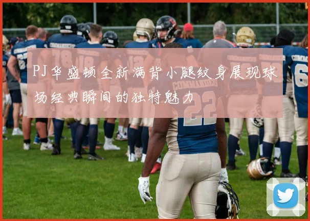 PJ华盛顿全新满背小腿纹身展现球场经典瞬间的独特魅力