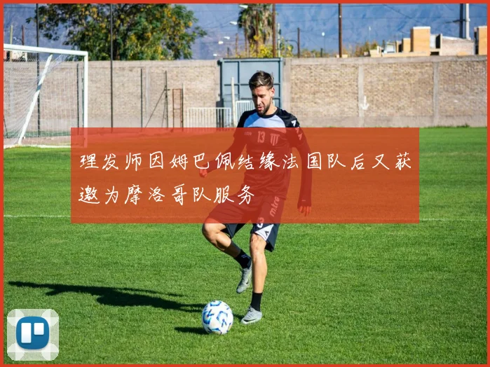理发师因姆巴佩结缘法国队后又获邀为摩洛哥队服务