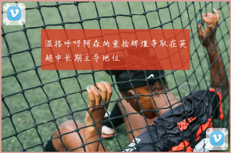 温格呼吁阿森纳重拾辉煌争取在英超中长期主导地位