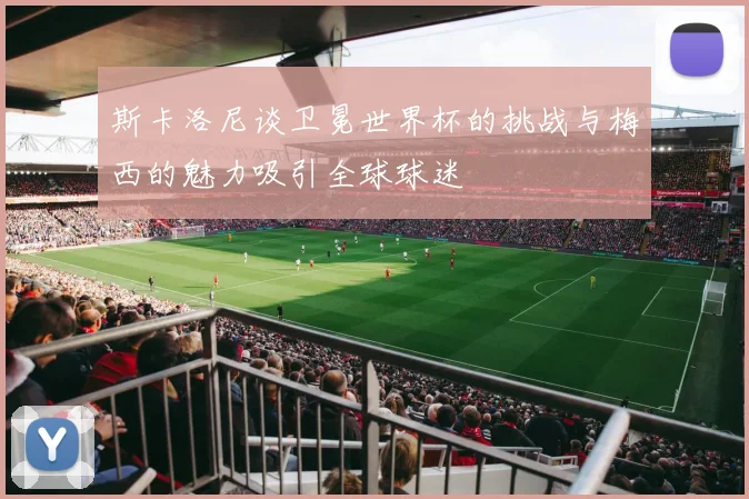 斯卡洛尼谈卫冕世界杯的挑战与梅西的魅力吸引全球球迷