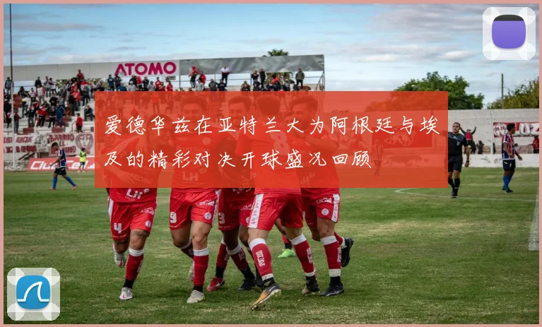爱德华兹在亚特兰大为阿根廷与埃及的精彩对决开球盛况回顾