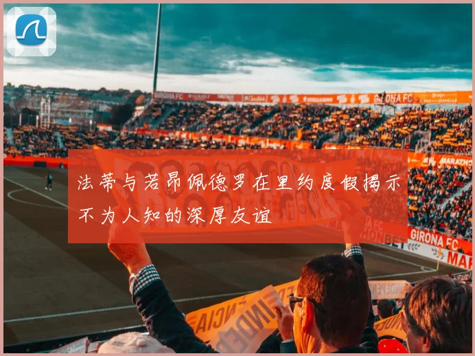 法蒂与若昂佩德罗在里约度假揭示不为人知的深厚友谊