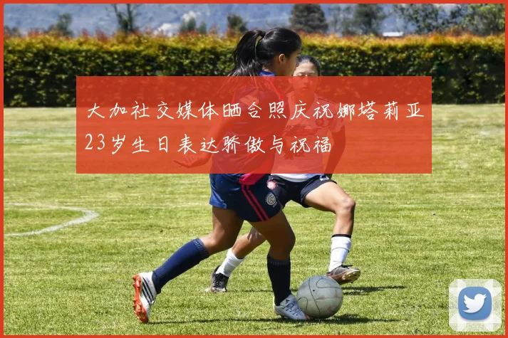 大加社交媒体晒合照庆祝娜塔莉亚23岁生日表达骄傲与祝福