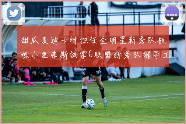 甜瓜麦迪卡特担任全明星新秀队教练小里弗斯执掌G联盟新秀队辅导工作