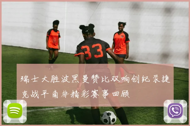 瑞士大胜波黑曼赞比双响创纪录捷克战平南非精彩赛事回顾