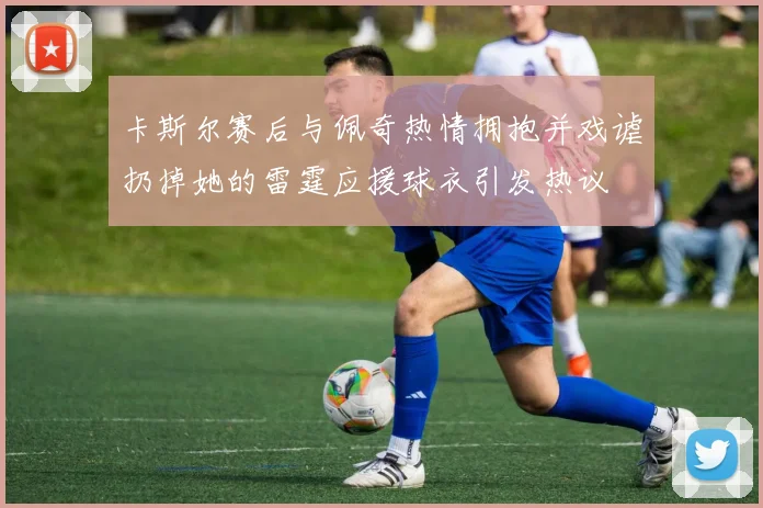 卡斯尔赛后与佩奇热情拥抱并戏谑扔掉她的雷霆应援球衣引发热议