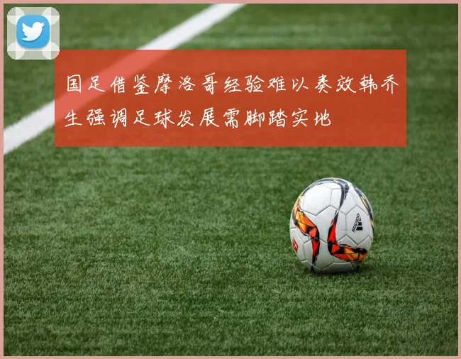 国足借鉴摩洛哥经验难以奏效韩乔生强调足球发展需脚踏实地